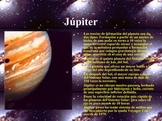 Júpiter
• Las teorías de formación del planeta son de
dos tipos: Formación a partir de un núcleo de
hielos de una masa en torno a 10 veces la
masa terrestre capaz de atraer y acumular el
gas de la nebulosa protosolar o formación
temprana por colapso gravitatorio directo
como ocurriría en el caso de una estrella
• Júpiter es el quinto planeta del Sistema Solar,
a 750 millones de km. del Sol.
• Es el planeta que ofrece un mayor brillo a lo
largo del año dependiendo de su fase.
• Es, después del Sol, el mayor cuerpo celeste
del Sistema Solar, con una masa de más de
310 veces la terrestre.
• Júpiter es un cuerpo masivo gaseoso, formado
principalmente por hidrógeno y helio, carente
de una superficie interior definida.
• Posee la velocidad de rotación más rápida de
los planetas del Sistema Solar: gira sobre su
eje en poco menos de 10 horas
• Júpiter posee un tenue sistema de anillos que
fue descubierto por la sonda Voyager 1 en
marzo de 1979.
 