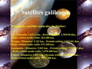 Satélites galileanos
• Principales Satélites naturales de Júpiter:
• Io : Diámetro: 3.643,2 km. , Periodo orbital: 1,769138 días. ,
Radio orbital medio radio: 421.600 km.
• Europa : Diámetro: 3.122 km. , Periodo orbital: 3,551181 días. ,
Radio orbital medio radio: 671.100 km.
• Ganímedes : Diámetro: 5.262 km. , Periodo orbital: 7,154553 días.
, Radio orbital medio radio: 1.070.400 km.
• Calisto : Diámetro: 4.821 km. , Periodo orbital: 16,68902 días. ,
Radio orbital medio radio: 1.882.700 km.
 