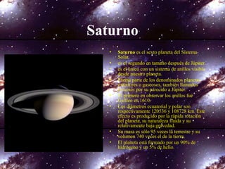 Saturno
• Saturno es el sexto planeta del Sistema
Solar.
• es el segundo en tamaño después de Júpiter.
• es el único con un sistema de anillos visible
desde nuestro planeta.
• Forma parte de los denominados planetas
exteriores o gaseosos, también llamados
jovianos por su parecido a Júpiter.
• El primero en observar los anillos fue
Galileo en 1610.
• Los diámetros ecuatorial y polar son
respectivamente 120536 y 108728 km. Este
efecto es producido por la rápida rotación
del planeta, su naturaleza fluida y su
relativamente baja gravedad.
• Su masa es sólo 95 veces la terrestre y su
volumen 740 veces el de la tierra.
• El planeta está formado por un 90% de
hidrógeno y un 5% de helio.
 