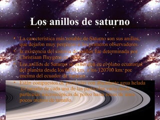 Los anillos de saturno
• La característica más notable de Saturno son sus anillos,
que dejaron muy perplejos a los primeros observadores.
• la existencia del sistema de anillos fue determinada por
Christiaan Huygens en 1659.
• Los anillos de Saturno se extienden en el plano ecuatorial
del planeta desde los 6630 km. a los 120700 km. por
encima del ecuador de Saturno.
• Están compuestos de partículas con abundante agua helada
El tamaño de cada una de las partículas varía desde
partículas microscópicas de polvo hasta rocas de unos
pocos metros de tamaño.
 