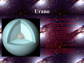 Urano
• Urano es el séptimo planeta del Sistema
Solar.
• Sir William Herschel descubrió el planeta
el 13 de marzo de 1781.
• Urano fue el primer planeta descubierto que
no era conocido en la antigüedad.
• La principal característica de Urano, parece
ser la extraña inclinación de su eje de
rotación casi noventa grados con respecto a
su órbita; la inclinación no solo se limita al
mismo planeta, sino también a sus anillos.
• Tiene unos anillos que no se pueden
observar a simple vista.
• Además, posee un anillo azul, el cual es
una rareza planetaria.
• Tiene gruesa atmósfera formada por una
mezcla de hidrógeno y helio que puede
representar hasta un 15% de la masa
planetaria.
 