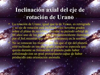Inclinación axial del eje de
rotación de Urano
• La rotación de Urano, igual que la de Venus, es retrógrada
y su eje de rotación está inclinado casi noventa grados
sobre el plano de su órbita. Durante su periodo orbital de
84 años uno de los polos está permanentemente iluminado
por el Sol mientras que el otro permanece en la sombra.
• No se conocen los motivos por los que el eje del planeta
está inclinado en tan alto grado aunque se especula que
quizás durante su formación el planeta pudo haber
colisionado con un gran protoplaneta capaz de haber
producido esta orientación anómala.
 
