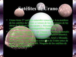 Satélites de Urano
• Urano tiene 27 satélites naturales conocidos. Los nombres
de los satélites de Urano se toman de los personajes de las
obras de William Shakespeare y Alexander Pope,
especialmente de sus protagonistas femeninas.
• Los satélites más grandes son Titania y Oberón, de tamaño
similar (1580 y 1520 Km. de diámetro, respectivamente).
• Otros satélites importantes son Umbriel, Ariel y Miranda.
Estos eran los cinco satélites conocidos de Urano antes de
que el Voyager 2 llegara allí. Ninguno de los satélites de
Urano tiene atmósfera.
 