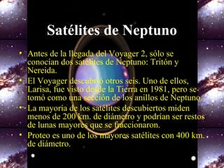 Satélites de Neptuno
• Antes de la llegada del Voyager 2, sólo se
conocían dos satélites de Neptuno: Tritón y
Nereida.
• El Voyager descubrió otros seis. Uno de ellos,
Larisa, fue visto desde la Tierra en 1981, pero se
tomó como una sección de los anillos de Neptuno.
• La mayoría de los satélites descubiertos miden
menos de 200 km. de diámetro y podrían ser restos
de lunas mayores que se fraccionaron.
• Proteo es uno de los mayores satélites con 400 km.
de diámetro.
 