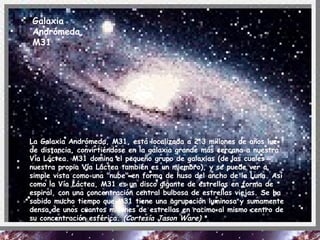 Galaxia
Andrómeda,
M31
La Galaxia Andrómeda, M31, está localizada a 2.3 millones de años luz
de distancia, convirtiéndose en la galaxia grande más cercana a nuestra
Vía Láctea. M31 domina el pequeño grupo de galaxias (de las cuales
nuestra propia Vía Láctea también es un miembro), y se puede ver a
simple vista como una "nube" en forma de huso del ancho de la Luna. Así
como la Vía Láctea, M31 es un disco gigante de estrellas en forma de
espiral, con una concentración central bulbosa de estrellas viejas. Se ha
sabido mucho tiempo que M31 tiene una agrupación luminosa y sumamente
densa de unos cuantos millones de estrellas en racimo al mismo centro de
su concentración esférica. (Cortesía Jason Ware)
 