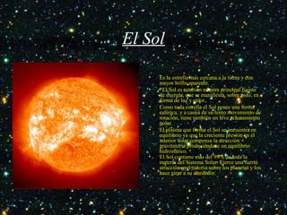 El Sol
• Es la estrella mas cercana a la tierra y con
mayor brillo aparente.
• *El Sol es también nuestra principal fuente
de energía, que se manifiesta, sobre todo, en
forma de luz y calor.
• Como toda estrella el Sol posee una forma
esférica, y a causa de su lento movimiento de
rotación, tiene también un leve achatamiento
polar.
• El plasma que forma el Sol se encuentra en
equilibrio ya que la creciente presión en el
interior solar compensa la atracción
gravitatoria produciéndose un equilibrio
hidrostático.
• El Sol contiene más del 99% de toda la
materia del Sistema Solar. Ejerce una fuerte
atracción gravitatoria sobre los planetas y los
hace girar a su alrededor.
 