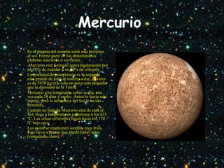 Mercurio
• Es el planeta del sistema solar mas próximo
al sol. Forma parte de los denominados
planetas interiores o terrestres.
• Mercurio está formado aproximadamente por
un 70% de metales y un 30% de silicatos.
• La densidad de este planeta es la segunda
más grande de todo el sistema solar, su valor
es de 5430 kg/m3, solo un poco más pequeña
que la densidad de la Tierra.
• Mercurio gira lentamente sobre su eje, una
vez cada 58 días y medio. Antes lo hacía más
rápido, pero la influencia del Sol le ha ido
frenando.
• Cuando un lado de Mercurio está de cara al
Sol, llega a temperaturas superiores a los 425
ºC. Las zonas en sombra bajan hasta los 170
ºC bajo cero.
• Los polos se mantienen siempre muy fríos.
Esto lleva a pensar que puede haber agua
(congelada, claro).
 