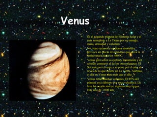 Venus
• Es el segundo planeta del Sistema Solar y el
más semejante a La Tierra por su tamaño,
masa, densidad y volumen.
• No tiene océanos y su densa atmósfera
provoca un efecto invernadero que eleva la
temperatura hasta los 480 ºC.
• Venus gira sobre su eje muy lentamente y en
sentido contrario al de los otros planetas. El
Sol sale por el oeste y se pone por el este, al
revés de lo que ocurre en La Tierra. Además,
el día en Venus dura más que el año.
• Venus tiene muchos volcanes. El 85% del
planeta está cubierto por roca volcánica. La
lava ha creado surcos, algunos muy largos.
Hay uno de 7.000 km.
 