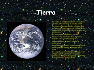 Tierra
• La Tierra se formó hace unos 4.650 millones
de años, junto con todo el Sistema Solar.
• Es nuestro planeta y el único habitado. Está
en la ecosfera, un espacio que rodea al Sol y
que tiene las condiciones necesarias para que
exista vida.
• Es el mayor de los planetas rocosos.
• Siete de cada diez partes de la superficie
terrestre están cubiertas de agua.
• mares y océanos ayudan a regular la
temperatura.
• El agua que se evapora forma nubes y cae en
forma de lluvia o nieve, formando ríos y
lagos.
• En los polos, que reciben poca energía solar,
el agua se hiela y forma los casquetes
polares. El del sur es más grande y concentra
la mayor reserva de agua dulce.
 