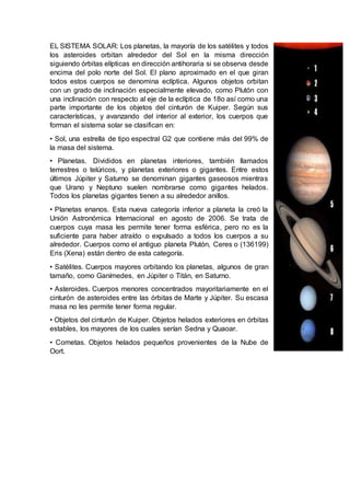 EL SISTEMA SOLAR: Los planetas, la mayoría de los satélites y todos
los asteroides orbitan alrededor del Sol en la misma dirección
siguiendo órbitas elípticas en dirección antihoraria si se observa desde
encima del polo norte del Sol. El plano aproximado en el que giran
todos estos cuerpos se denomina eclíptica. Algunos objetos orbitan
con un grado de inclinación especialmente elevado, como Plutón con
una inclinación con respecto al eje de la eclíptica de 18o así como una
parte importante de los objetos del cinturón de Kuiper. Según sus
características, y avanzando del interior al exterior, los cuerpos que
forman el sistema solar se clasifican en:
• Sol, una estrella de tipo espectral G2 que contiene más del 99% de
la masa del sistema.
• Planetas. Divididos en planetas interiores, también llamados
terrestres o telúricos, y planetas exteriores o gigantes. Entre estos
últimos Júpiter y Saturno se denominan gigantes gaseosos mientras
que Urano y Neptuno suelen nombrarse como gigantes helados.
Todos los planetas gigantes tienen a su alrededor anillos.
• Planetas enanos. Esta nueva categoría inferior a planeta la creó la
Unión Astronómica Internacional en agosto de 2006. Se trata de
cuerpos cuya masa les permite tener forma esférica, pero no es la
suficiente para haber atraído o expulsado a todos los cuerpos a su
alrededor. Cuerpos como el antiguo planeta Plutón, Ceres o (136199)
Eris (Xena) están dentro de esta categoría.
• Satélites. Cuerpos mayores orbitando los planetas, algunos de gran
tamaño, como Ganímedes, en Júpiter o Titán, en Saturno.
• Asteroides. Cuerpos menores concentrados mayoritariamente en el
cinturón de asteroides entre las órbitas de Marte y Júpiter. Su escasa
masa no les permite tener forma regular.
• Objetos del cinturón de Kuiper. Objetos helados exteriores en órbitas
estables, los mayores de los cuales serían Sedna y Quaoar.
• Cometas. Objetos helados pequeños provenientes de la Nube de
Oort.
 