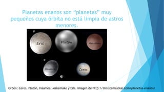 Planetas enanos son “planetas” muy
pequeños cuya órbita no está limpia de astros
menores.
Orden: Ceres, Plutón, Haumea, Makemake y Eris. Imagen de http://misistemasolar.com/planetas-enanos/
 