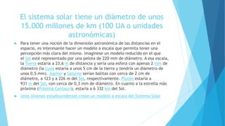 El sistema solar tiene un diámetro de unos
15.000 millones de km (100 UA o unidades
astronómicas)
 Para tener una noción de la dimensión astronómica de las distancias en el
espacio, es interesante hacer un modelo a escala que permita tener una
percepción más clara del mismo. Imagínese un modelo reducido en el que
el Sol esté representado por una pelota de 220 mm de diámetro. A esa escala,
la Tierra estaría a 23,6 m de distancia y sería una esfera con apenas 2 mm de
diámetro (la Luna estaría a unos 5 cm de la tierra y tendría un diámetro de
unos 0,5 mm). Júpiter y Saturno serían bolitas con cerca de 2 cm de
diámetro, a 123 y a 226 m del Sol, respectivamente. Plutón estaría a
931 m del Sol, con cerca de 0,3 mm de diámetro. En cuanto a la estrella más
próxima (Próxima Centauri), estaría a 6 332 km del Sol.
 Unos jóvenes estadounidenses crean un modelo a escala del Sistema Solar
 