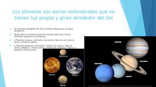Los planetas son astros redondeados que no
tienen luz propia y giran alrededor del Sol
 Se trasladan alrededor del Sol en órbitas elípticas en un plano
(eclíptica).
 Rotan sobre sí mismos (el eje de rotación está más o menos
inclinado respecto a la eclíptica).
 4 Planetas rocosos, interiores o terrestres: Mercurio (el menor),
Venus, la Tierra y Marte.
 4 Planetas gaseosos o exteriores: Júpiter (el mayor), Saturno,
Urano y Neptuno. Tienen anillos y numerosos satélites. Tienen un
pequeño núcleo rocoso.
 