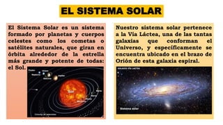EL SISTEMA SOLAR
El Sistema Solar es un sistema
formado por planetas y cuerpos
celestes como los cometas o
satélites naturales, que giran en
órbita alrededor de la estrella
más grande y potente de todas:
el Sol.
Nuestro sistema solar pertenece
a la Vía Láctea, una de las tantas
galaxias que conforman el
Universo, y específicamente se
encuentra ubicado en el brazo de
Orión de esta galaxia espiral.
 