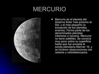 MERCURIO Mercurio es el planeta del Sistema Solar más próximo al Sol, y el mas pequeño (a excepción de los planetas enanos). Forma parte de los denominados planetas interiores o rocosos. Mercurio no tiene satélites. Se conocía muy poco sobre su superficie hasta que fue enviada la sonda planetaria Mariner 10, y se hicieron observaciones con radares y radiotelescopios. 