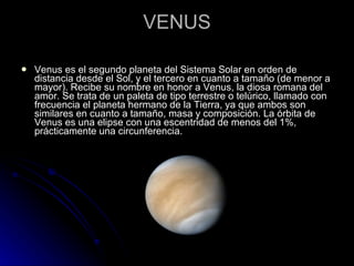 VENUS Venus es el segundo planeta del Sistema Solar en orden de distancia desde el Sol, y el tercero en cuanto a tamaño (de menor a mayor). Recibe su nombre en honor a Venus, la diosa romana del amor. Se trata de un paleta de tipo terrestre o telúrico, llamado con frecuencia el planeta hermano de la Tierra, ya que ambos son similares en cuanto a tamaño, masa y composición. La órbita de Venus es una elipse con una escentridad de menos del 1%, prácticamente una circunferencia. 