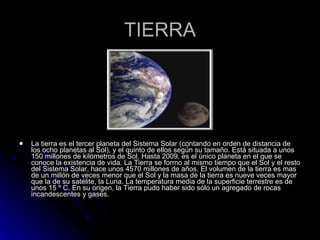 TIERRA La tierra es el tercer planeta del Sistema Solar (contando en orden de distancia de los ocho planetas al Sol), y el quinto de ellos según su tamaño. Está situada a unos 150 millones de kilómetros de Sol. Hasta 2009, es el único planeta en el que se conoce la existencia de vida. La Tierra se formo al mismo tiempo que el Sol y el resto del Sistema Solar, hace unos 4570 millones de años. El volumen de la tierra es mas de un millón de veces menor que el Sol y la masa de la tierra es nueve veces mayor que la de su satélite, la Luna. La temperatura media de la superficie terrestre es de unos 15 º C. En su origen, la Tierra pudo haber sido sólo un agregado de rocas incandescentes y gases. 