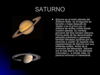 SATURNO Saturno es el sexto planeta del Sistema Solar, es el segundo en tamaño y masa después de Júpiter y es el único con un sistema de anillos visible desde nuestro planeta. Su nombre proviene del dios romano Saturno. Forma parte de los denominados planetas exteriores o gaseosos, también llamados jovianos por su parecido a Júpiter. El aspecto mas característicos de Saturno son sus brillantes anillos. Antes de la invención del telescopio, Saturno era el más lejano de los planetas conocidos y , a simple vista, no parecía luminoso ni interesante. 