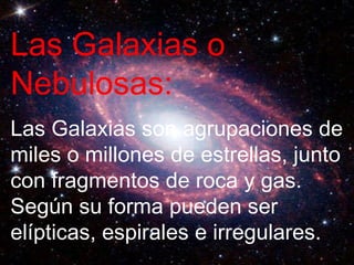 Las Galaxias o Nebulosas: Las Galaxias son agrupaciones de miles o millones de estrellas, junto con fragmentos de roca y gas. Según su forma pueden ser elípticas, espirales e irregulares. 