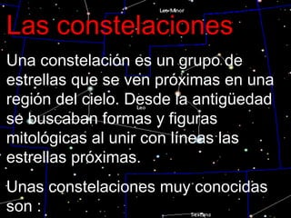 Las constelaciones Una constelación es un grupo de estrellas que se ven próximas en una región del cielo. Desde la antigüedad se buscaban formas y figuras mitológicas al unir con líneas las estrellas próximas. Unas constelaciones muy conocidas son : 