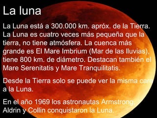 La Luna La luna es satélite de la Tierra está a una distancia de 300000 km. de la Tierra apróx. No tiene atmósfera ,es cuatro veces más pequeña que la Tierra y los astronautas consiguieron llegar a la luna en 1968. La luna La Luna está a 300.000 km. apróx. de la Tierra. La Luna es cuatro veces más pequeña que la tierra, no tiene atmósfera. La cuenca más grande es El Mare Imbrium (Mar de las lluvias), tiene 800 km. de diámetro. Destacan también el Mare Serenitatis y Mare Tranquilitatis. Desde la Tierra solo se puede ver la misma cara a la Luna. En el año 1969 los astronautas Armstrong, Aldrin y Collin conquistaron la Luna. 
