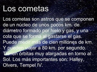 Los cometas Los cometas son astros que se componen de un núcleo de unos pocos km. de diámetro formado por hielo y gas, y una cola que se forma al gastarse el gas. Puede medir más de cien millones de km. Y pueden viajar a 80 km. por segundo. Tienen órbitas muy alargadas en torno al Sol. Los más importantes son: Halley, Olvers, Tempel IV. 