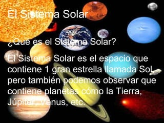El Sistema Solar  ¿Qué es el Sistema Solar? El Sistema Solar es el espacio que contiene 1 gran estrella llamada Sol, pero también podemos observar que contiene planetas cómo la Tierra, Júpiter, Venus, etc. 