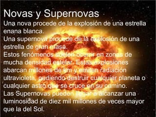 Novas y Supernovas Una nova procede de la explosión de una estrella enana blanca. Una supernova procede de la explosión de una estrella de gran masa. Estos fenómenos suelen ocurrir en zonas de mucha densidad estelar. Estas explosiones abarcan millones de km y emiten radiación ultravioleta, pudiendo destruir cualquier planeta o cualquier astro que se cruce en su camino. Las Supernovas pueden llegar a alcanzar una luminosidad de diez mil millones de veces mayor que la del Sol. 