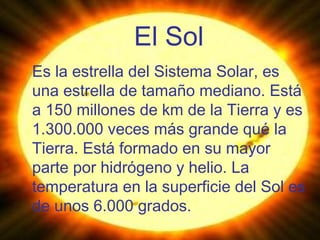El Sol Es la estrella del Sistema Solar, es una estrella de tamaño mediano. Está a 150 millones de km de la Tierra y es 1.300.000 veces más grande qué la Tierra. Está formado en su mayor parte por hidrógeno y helio. La temperatura en la superficie del Sol es de unos 6.000 grados. 