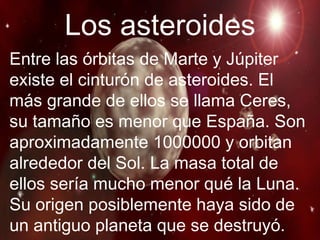 Los asteroides Entre las órbitas de Marte y Júpiter existe el cinturón de asteroides. El más grande de ellos se llama Ceres, su tamaño es menor que España. Son aproximadamente 1000000 y orbitan alrededor del Sol. La masa total de ellos sería mucho menor qué la Luna. Su origen posiblemente haya sido de un antiguo planeta que se destruyó. 