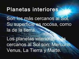 Planetas interiores Son los más cercanos al Sol. Su superficie es rocosa, como la de la tierra. Los planetas interiores más cercanos al Sol son: Mercurio, Venus, La Tierra y Marte. 