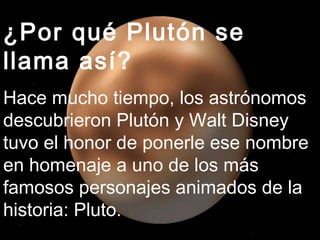 ¿Por qué Plutón se llama así? Hace mucho tiempo, los astrónomos descubrieron Plutón y Walt Disney tuvo el honor de ponerle ese nombre en homenaje a uno de los más famosos personajes animados de la historia: Pluto. 