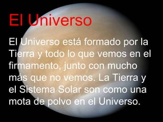 El Universo El Universo está formado por la Tierra y todo lo que vemos en el firmamento, junto con mucho más que no vemos. La Tierra y el Sistema Solar son como una mota de polvo en el Universo. 