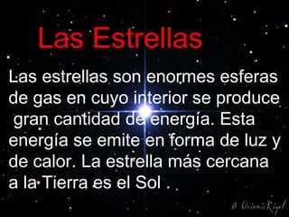 Las Estrellas Las estrellas son enormes esferas de gas en cuyo interior se produce  gran cantidad de energía. Esta energía se emite en forma de luz y de calor. La estrella más cercana a la Tierra es el Sol . 