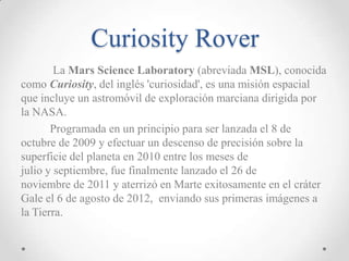 Curiosity Rover
La Mars Science Laboratory (abreviada MSL), conocida
como Curiosity, del inglés 'curiosidad', es una misión espacial
que incluye un astromóvil de exploración marciana dirigida por
la NASA.
Programada en un principio para ser lanzada el 8 de
octubre de 2009 y efectuar un descenso de precisión sobre la
superficie del planeta en 2010 entre los meses de
julio y septiembre, fue finalmente lanzado el 26 de
noviembre de 2011 y aterrizó en Marte exitosamente en el cráter
Gale el 6 de agosto de 2012, enviando sus primeras imágenes a
la Tierra.

 