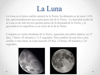 La Luna
La Luna es el único satélite natural de la Tierra. Su diámetro es de unos 3.476
km, aproximadamente una cuarta parte del de la Tierra. La densidad media de
la Luna es de sólo las tres quintas partes de la densidad de la Tierra, y la
gravedad en la superficie es un sexto de la de la Tierra.
Completa su vuelta alrededor de la Tierra, siguiendo una órbita elíptica, en 27
días, 7 horas, 43 minutos y 11,5 segundos. Para cambiar de una fase a otra
similar, o mes lunar, la Luna necesita 29 días, 12 horas, 44 minutos y 2,8
segundos.

 