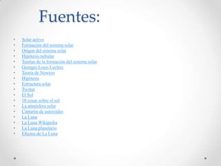 Fuentes:
•
•
•
•
•
•
•
•
•
•
•
•
•
•
•
•
•
•

Solar activo
Formación del sistema solar
Origen del sistema solar
Hipótesis nebular
Teorías de la formación del sistema solar
Georges Louis Leclerc
Teoría de Newton
Hipótesis
Estructura solar
Twitter
El Sol
10 cosas sobre el sol
La atmósfera solar
Cinturón de asteroides
La Luna
La Luna Wikipedia
La Luna planetario
Efectos de La Luna

 
