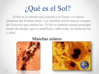 ¿Qué es el Sol?
El Sol es la estrella más cercana a la Tierra y el mayor
elemento del Sistema Solar. Las estrellas son los únicos cuerpos
del Universo que emiten luz. El Sol es también nuestra principal
fuente de energía, que se manifiesta, sobre todo, en forma de luz
y calor.

Manchas solares:

 