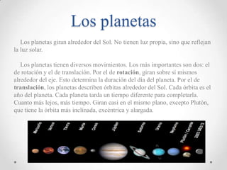 Los planetas
Los planetas giran alrededor del Sol. No tienen luz propia, sino que reflejan
la luz solar.
Los planetas tienen diversos movimientos. Los más importantes son dos: el
de rotación y el de translación. Por el de rotación, giran sobre sí mismos
alrededor del eje. Esto determina la duración del día del planeta. Por el de
translación, los planetas describen órbitas alrededor del Sol. Cada órbita es el
año del planeta. Cada planeta tarda un tiempo diferente para completarla.
Cuanto más lejos, más tiempo. Giran casi en el mismo plano, excepto Plutón,
que tiene la órbita más inclinada, excéntrica y alargada.

 