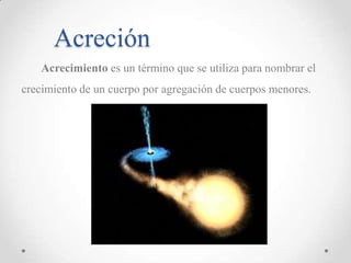 Acreción
Acrecimiento es un término que se utiliza para nombrar el

crecimiento de un cuerpo por agregación de cuerpos menores.

 