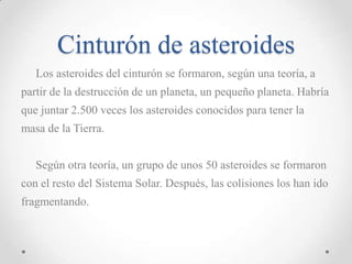 Cinturón de asteroides
Los asteroides del cinturón se formaron, según una teoría, a

partir de la destrucción de un planeta, un pequeño planeta. Habría
que juntar 2.500 veces los asteroides conocidos para tener la
masa de la Tierra.
Según otra teoría, un grupo de unos 50 asteroides se formaron
con el resto del Sistema Solar. Después, las colisiones los han ido
fragmentando.

 