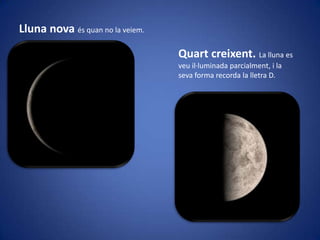 Lluna nova és quan no la veiem.
Quart creixent. La lluna es
veu il·luminada parcialment, i la
seva forma recorda la lletra D.

 