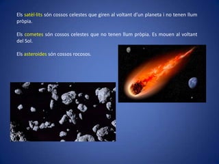 Els satèl·lits són cossos celestes que giren al voltant d’un planeta i no tenen llum
pròpia.
Els cometes són cossos celestes que no tenen llum pròpia. Es mouen al voltant
del Sol.
Els asteroides són cossos rocosos.

 