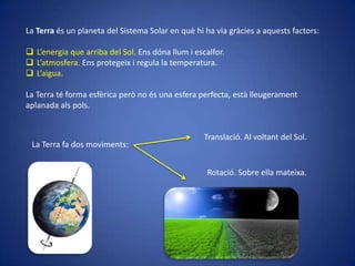 La Terra és un planeta del Sistema Solar en què hi ha via gràcies a aquests factors:
 L’energia que arriba del Sol. Ens dóna llum i escalfor.
 L’atmosfera. Ens protegeix i regula la temperatura.
 L’aigua.
La Terra té forma esfèrica però no és una esfera perfecta, està lleugerament
aplanada als pols.

La Terra fa dos moviments:

Translació. Al voltant del Sol.

Rotació. Sobre ella mateixa.

 