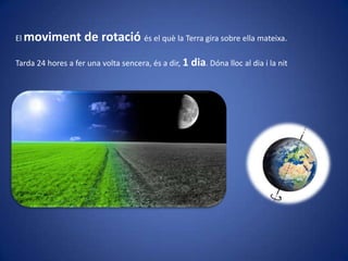 El moviment

de rotació és el què la Terra gira sobre ella mateixa.

Tarda 24 hores a fer una volta sencera, és a dir, 1 dia. Dóna lloc al dia i la nit

 