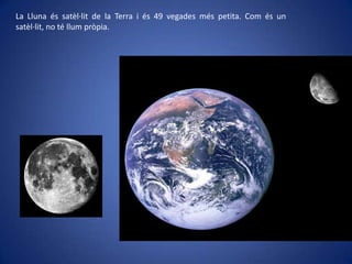 La Lluna és satèl·lit de la Terra i és 49 vegades més petita. Com és un
satèl·lit, no té llum pròpia.

 