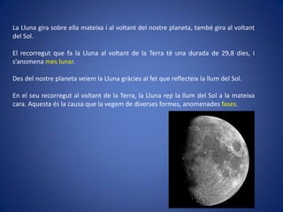 La Lluna gira sobre ella mateixa i al voltant del nostre planeta, també gira al voltant
del Sol.
El recorregut que fa la Lluna al voltant de la Terra té una durada de 29,8 dies, i
s’anomena mes lunar.
Des del nostre planeta veiem la Lluna gràcies al fet que reflecteix la llum del Sol.
En el seu recorregut al voltant de la Terra, la Lluna rep la llum del Sol a la mateixa
cara. Aquesta és la causa que la vegem de diverses formes, anomenades fases.

 
