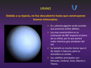 URANO
Debido a su lejanía, no fue descubierto hasta que construyeron
buenos telescopios.
 Es u planeta gigante verde-azulado
que presenta anillos débiles.
 Los mas característico es su
inclinación de 98º respecto al plano
de su orbita, por lo que parece
rodar mientras gira alrededor del
Sol.
 Su tamaño es mucho menor que el
de Júpiter o Saturno, pero su
atmosfera es similar.
 Sus satélites principales son:
Miranda, Umbriel, Ariel, Oberón y
Titania.

 
