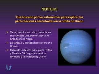 NEPTUNO
Fue buscado por los astrónomos para explicar las
perturbaciones encontradas en la orbita de Urano.
 Tiene un color azul vivo; presenta en
su superficie una gran tormenta, la
Gran Mancha Negra.
 En tamaño y composición es similar a
Urano.
 Posee dos satélites principales: Tritón
y Nereida. Tritón gira en sentido
contrario a la rotación de Urano.

 