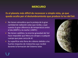 MERCURIO
Es el planeta más difícil de reconocer a simple vista, ya que
queda oculto por el deslumbramiento que produce la luz del Sol.
 No tienen atmosfera que le proteja de la gran
cantidad de radiación solas que recibe, y que
suavice la gran diferencia de temperatura entre
el día (400ºC) y la noche (-200ºC)
 No tienen satélites; la enorme gravedad del Sol
hace imposible que Mercurio atrape a cualquier
cuerpo que pase cerca de él.
 Su superficie esta llena de cráteres debido a los
fuertes impactos de meteoritos que recibió
durante la formación del Sistema Solar.

 